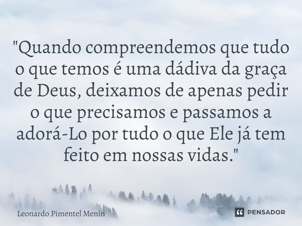 "Quando compreendemos que tudo o que temos é uma dádiva da graça de Deus, deixamos de apenas pedir o que precisamos e passamos a adorá-Lo por tudo o que El... Frase de Leonardo Pimentel Menin.