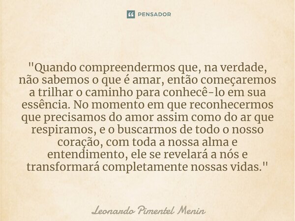 "Quando compreendermos que, na verdade, não sabemos o que é amar, então começaremos a trilhar o caminho para conhecê-lo em sua essência. No momento em que ... Frase de Leonardo Pimentel Menin.