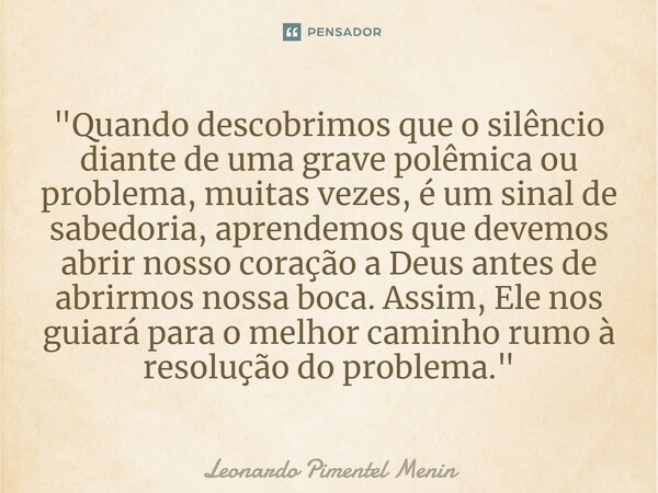 "Quando descobrimos que o silêncio diante de uma grave polêmica ou problema, muitas vezes, é um sinal de sabedoria, aprendemos que devemos abrir nosso cora... Frase de Leonardo Pimentel Menin.