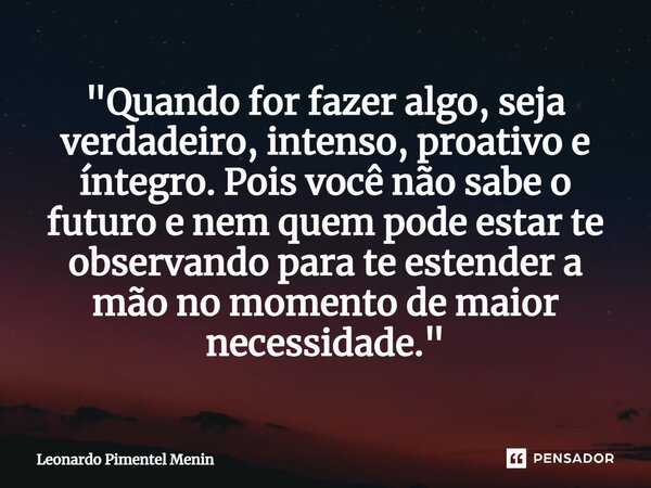 "Quando for fazer algo, seja verdadeiro, intenso, proativo e íntegro. Pois você não sabe o futuro e nem quem pode estar te observando para te estender a mã... Frase de Leonardo Pimentel Menin.