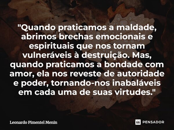 "Quando praticamos a maldade, abrimos brechas emocionais e espirituais que nos tornam vulneráveis à destruição. Mas, quando praticamos a bondade com amor, ... Frase de Leonardo Pimentel Menin.