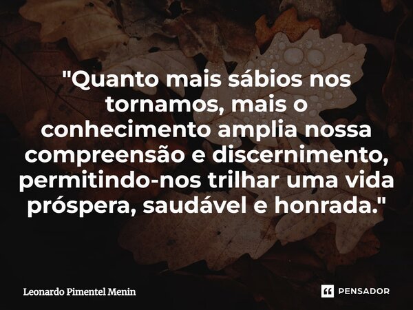 "Quanto mais sábios nos tornamos, mais o conhecimento amplia nossa compreensão e discernimento, permitindo-nos trilhar uma vida próspera, saudável e honrad... Frase de Leonardo Pimentel Menin.