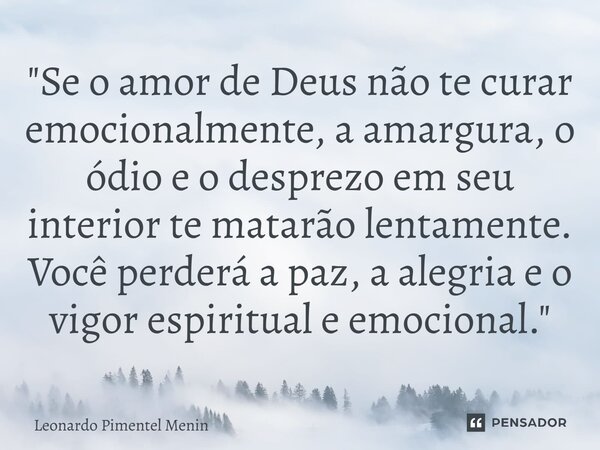"Se o amor de Deus não te curar emocionalmente, a amargura, o ódio e o desprezo em seu interior te matarão lentamente. Você perderá a paz, a alegria e o vi... Frase de Leonardo Pimentel Menin.