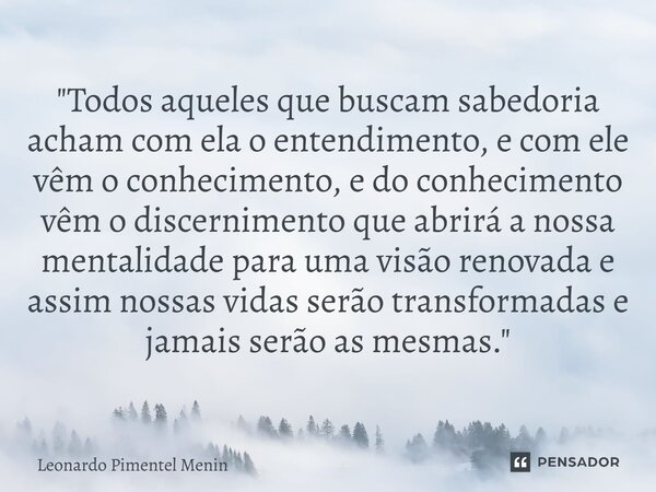 "Todos aqueles que buscam sabedoria acham com ela o entendimento, e com ele vêm o conhecimento, e do conhecimento vêm o discernimento que abrirá a nossa me... Frase de Leonardo Pimentel Menin.