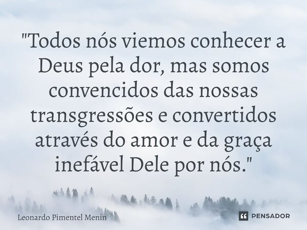 "Todos nós viemos conhecer a Deus pela dor, mas somos convencidos das nossas transgressões e convertidos através do amor e da graça inefável Dele por nós.&... Frase de Leonardo Pimentel Menin.
