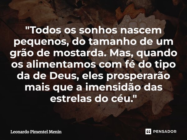 "Todos os sonhos nascem pequenos, do tamanho de um grão de mostarda. Mas, quando os alimentamos com fé do tipo da de Deus, eles prosperarão mais que a imen... Frase de Leonardo Pimentel Menin.