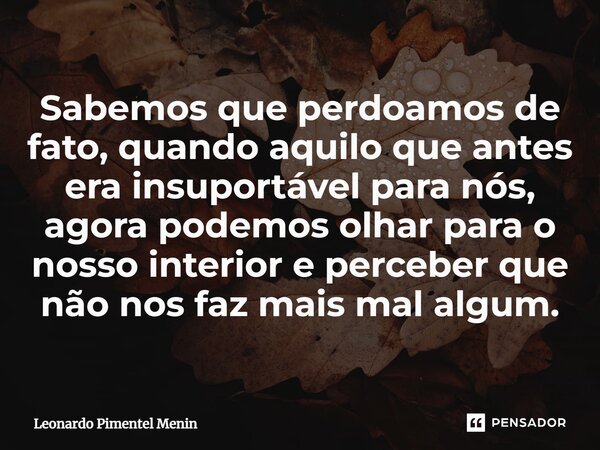 Sabemos que perdoamos de fato, quando aquilo que antes era insuportável para nós, agora podemos olhar para o nosso interior e perceber que não nos faz mais mal ... Frase de Leonardo Pimentel Menin.