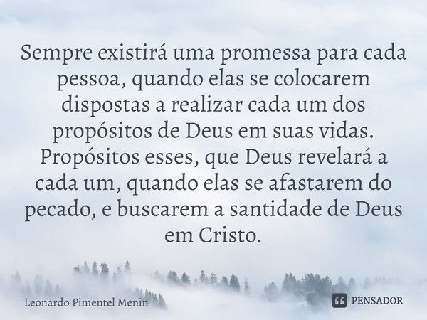 Sempre existirá uma promessa para cada pessoa, quando elas se colocarem dispostas a realizar cada um dos propósitos de Deus em suas vidas. Propósitos esses, que... Frase de Leonardo Pimentel Menin.