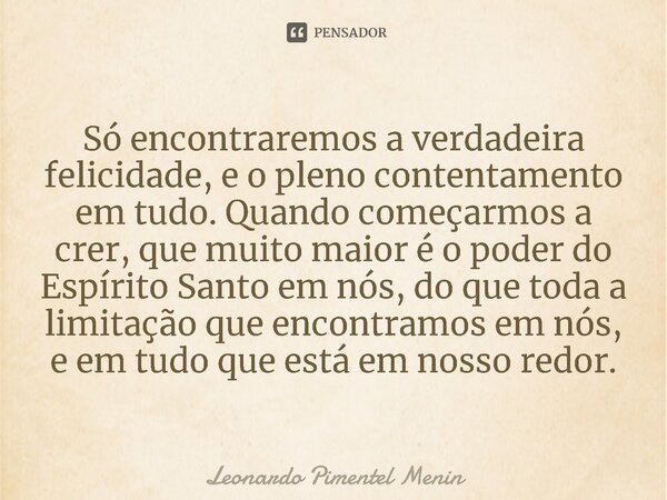 Só encontraremos a verdadeira felicidade, e o pleno contentamento em tudo. Quando começarmos a crer, que muito maior é o poder do Espírito Santo em nós, do que ... Frase de Leonardo Pimentel Menin.