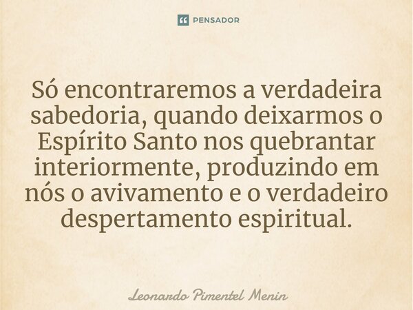 Só encontraremos a verdadeira sabedoria, quando deixarmos o Espírito Santo nos quebrantar interiormente, produzindo em nós o avivamento e o verdadeiro despertam... Frase de Leonardo Pimentel Menin.