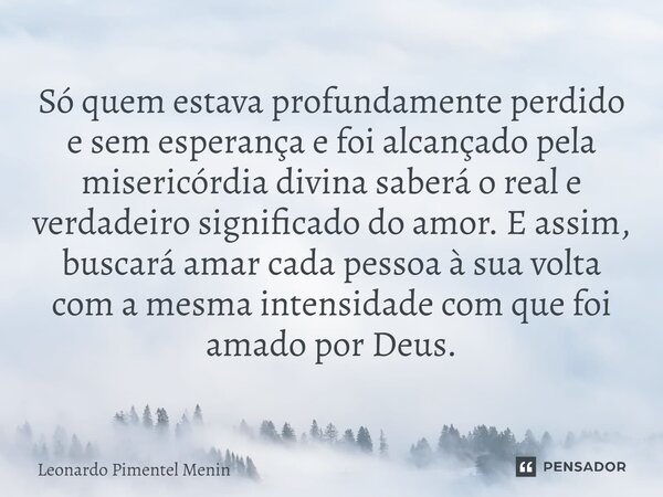 Só quem estava profundamente perdido e sem esperança e foi alcançado pela misericórdia divina saberá o real e verdadeiro significado do amor. E assim, buscará a... Frase de Leonardo Pimentel Menin.