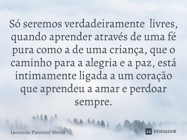 Só seremos verdadeiramente livres, quando aprender através de uma fé pura como a de uma criança, que o caminho para a alegria e a paz, está intimamente ligada a... Frase de Leonardo Pimentel Menin.