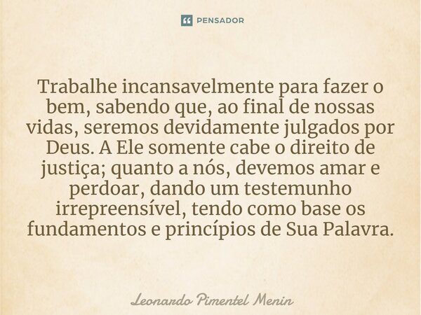 Trabalhe incansavelmente para fazer o bem, sabendo que, ao final de nossas vidas, seremos devidamente julgados por Deus. A Ele somente cabe o direito de justiça... Frase de Leonardo Pimentel Menin.