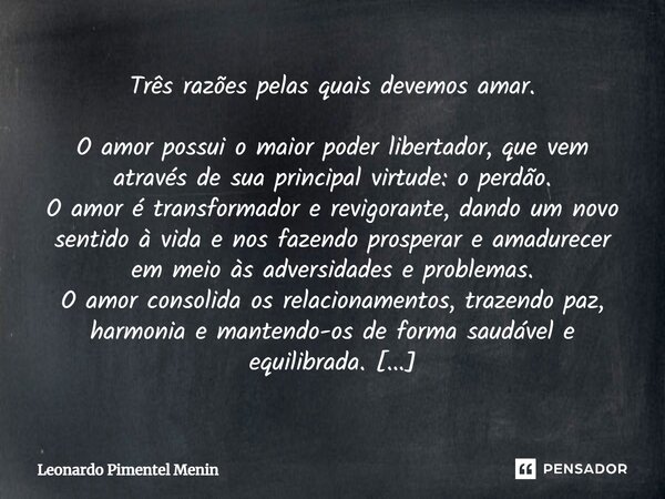 Três razões pelas quais devemos amar. O amor possui o maior poder libertador, que vem através de sua principal virtude: o perdão. O amor é transformador e revig... Frase de Leonardo Pimentel Menin.