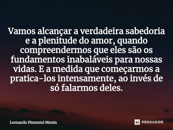 ⁠Vamos alcançar a verdadeira sabedoria e a plenitude do amor, quando compreendermos que eles são os fundamentos inabaláveis para nossas vidas. E a medida que co... Frase de Leonardo Pimentel Menin.