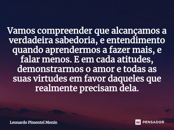 Vamos compreender que alcançamos a verdadeira sabedoria, e entendimento quando aprendermos a fazer mais, e falar menos. E em cada atitudes, demonstrarmos o amor... Frase de Leonardo Pimentel Menin.