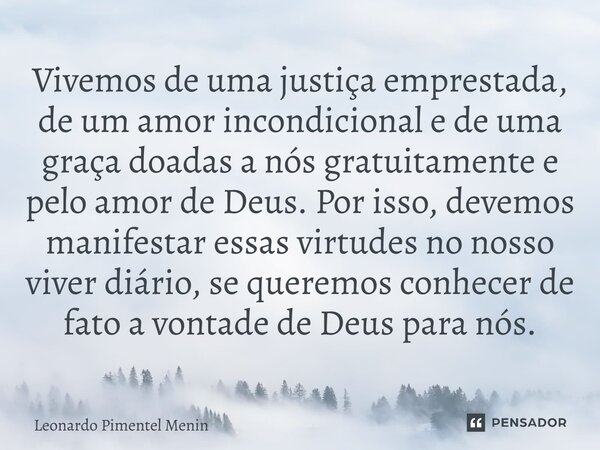 Vivemos de uma justiça emprestada, de um amor incondicional e de uma graça doadas a nós gratuitamente e pelo amor de Deus. Por isso, devemos manifestar essas vi... Frase de Leonardo Pimentel Menin.