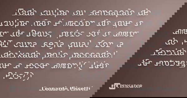 Toda culpa ou sensação de culpa não é maior do que o amor de Deus, pois só o amor do PAI cura seja qual for a ferida deixada pelo passado! Se entregue a esse am... Frase de Leonardo Pissettí.
