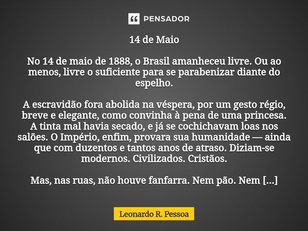 14 de Maio No 14 de maio de 1888, o Brasil amanheceu livre. Ou ao menos, livre o suficiente para se parabenizar diante do espelho. A escravidão fora abolida na... Frase de Leonardo R. Pessoa.