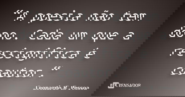 “A poesia não tem dono. Cada um que a ressignifica é coautor.“... Frase de Leonardo R. Pessoa.