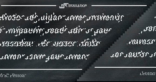Antes de julgar ame primeiro, pois ninguém pode dar o que nunca recebeu. As vezes falta ao outro o amor com que amar.... Frase de Leonardo R. Pessoa.