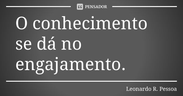 O conhecimento se dá no engajamento.... Frase de Leonardo R. Pessoa.