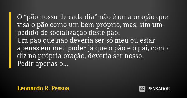 O “pão nosso de cada dia” não é uma oração que visa o pão como um bem próprio, mas, sim um pedido de socialização deste pão. Um pão que não deveria ser só meu o... Frase de Leonardo R. Pessoa.