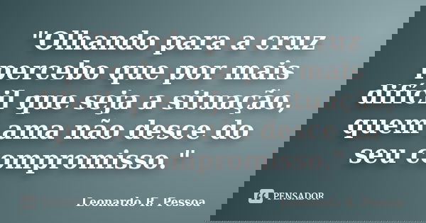 "Olhando para a cruz percebo que por mais difícil que seja a situação, quem ama não desce do seu compromisso."... Frase de Leonardo R. Pessoa.