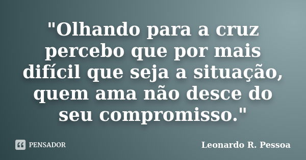 "Olhando para a cruz percebo que por mais difícil que seja a situação, quem ama não desce do seu compromisso."... Frase de Leonardo R. Pessoa.