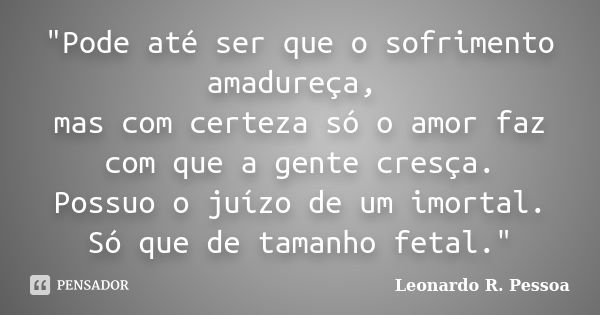 "Pode até ser que o sofrimento amadureça, mas com certeza só o amor faz com que a gente cresça. Possuo o juízo de um imortal. Só que de tamanho fetal."... Frase de Leonardo R. Pessoa.