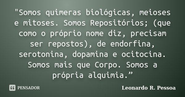 "Somos quimeras biológicas, meioses e mitoses. Somos Repositórios; (que como o próprio nome diz, precisam ser repostos), de endorfina, serotonina, dopamina... Frase de Leonardo R. Pessoa.