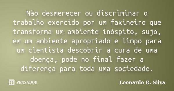 Não desmerecer ou discriminar o trabalho exercido por um faxineiro que transforma um ambiente inóspito, sujo, em um ambiente apropriado e limpo para um cientist... Frase de Leonardo R. Silva.