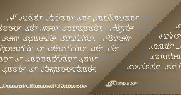 A vida tirou as palavras doces do meu coração. Hoje vivo sem aquele brilho. Porém nada impediu o destino de te conhecer e acreditar que existe sol após a tempes... Frase de Leonardo Romanelli Guimarães.