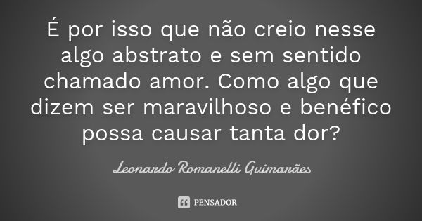 É por isso que não creio nesse algo abstrato e sem sentido chamado amor. Como algo que dizem ser maravilhoso e benéfico possa causar tanta dor?... Frase de Leonardo Romanelli Guimarães.