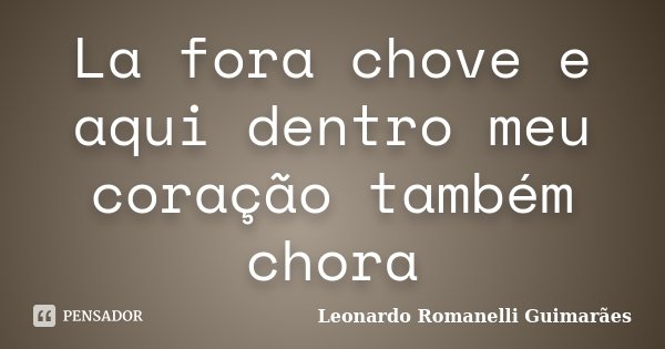 La fora chove e aqui dentro meu coração também chora... Frase de Leonardo Romanelli Guimarães.