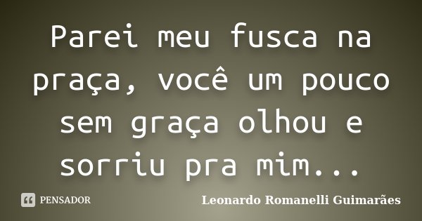 Parei meu fusca na praça, você um pouco sem graça olhou e sorriu pra mim...... Frase de Leonardo Romanelli Guimarães.