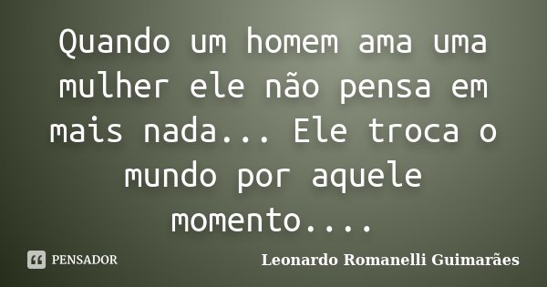 Quando um homem ama uma mulher ele não pensa em mais nada... Ele troca o mundo por aquele momento....... Frase de Leonardo Romanelli Guimarães.
