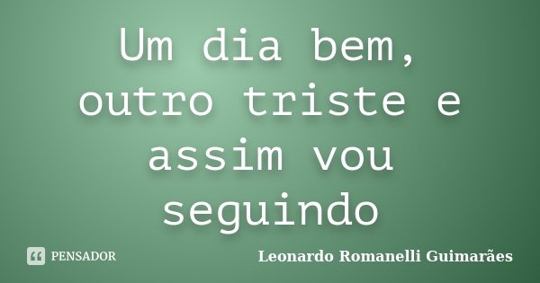 Um dia bem, outro triste e assim vou seguindo... Frase de Leonardo Romanelli Guimarães.