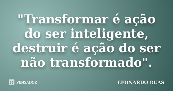 "Transformar é ação do ser inteligente, destruir é ação do ser não transformado".... Frase de LEONARDO RUAS.