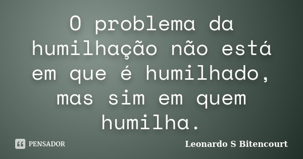 O problema da humilhação não está em que é humilhado, mas sim em quem humilha.... Frase de Leonardo S Bitencourt.