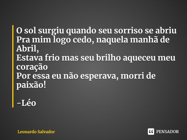 ⁠O sol surgiu quando seu sorriso se abriu
Pra mim logo cedo, naquela manhã de Abril,
Estava frio mas seu brilho aqueceu meu coração
Por essa eu não esperava, mo... Frase de Leonardo Salvador.