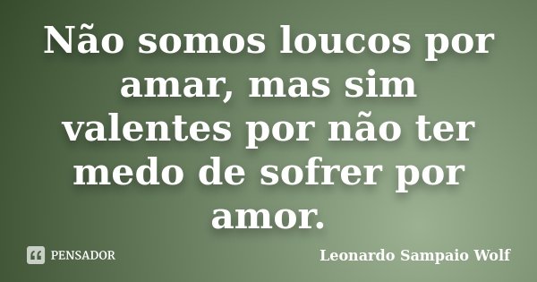 Não somos loucos por amar, mas sim valentes por não ter medo de sofrer por amor.... Frase de Leonardo Sampaio Wolf.