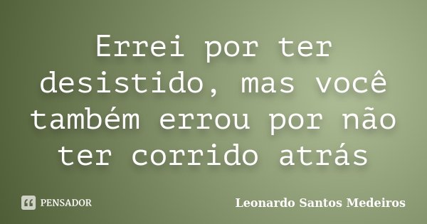 Errei por ter desistido, mas você também errou por não ter corrido atrás... Frase de Leonardo Santos Medeiros.