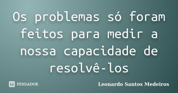 Os problemas só foram feitos para medir a nossa capacidade de resolvê-los... Frase de Leonardo Santos Medeiros.