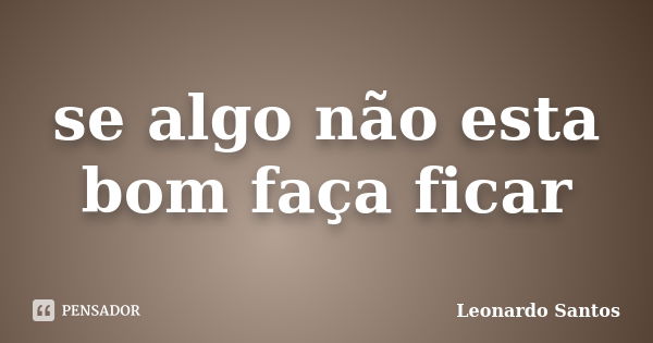 se algo não esta bom faça ficar... Frase de Leonardo Santos.