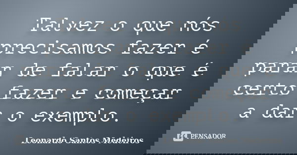 Talvez o que nós precisamos fazer é parar de falar o que é certo fazer e começar a dar o exemplo.... Frase de Leonardo Santos Medeiros.