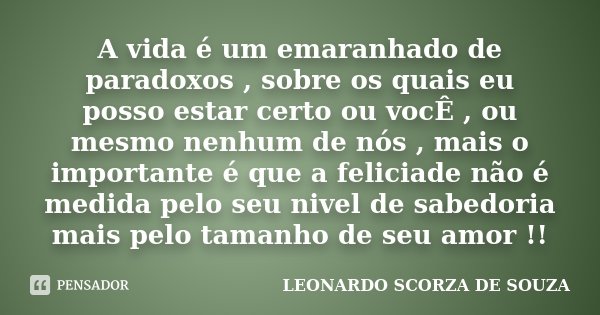 A vida é um emaranhado de paradoxos , sobre os quais eu posso estar certo ou vocÊ , ou mesmo nenhum de nós , mais o importante é que a feliciade não é medida pe... Frase de Leonardo Scorza de Souza.