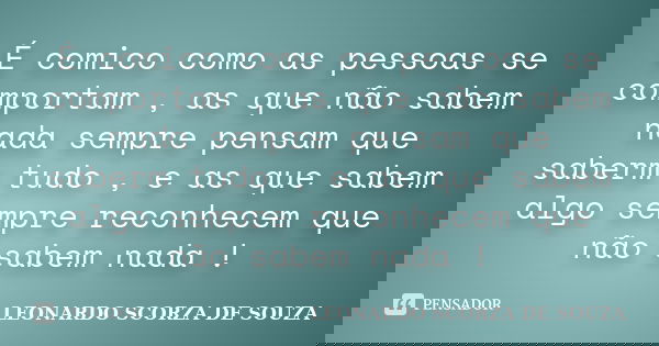 É comico como as pessoas se comportam , as que não sabem nada sempre pensam que saberm tudo , e as que sabem algo sempre reconhecem que não sabem nada !... Frase de LEONARDO SCORZA DE SOUZA.