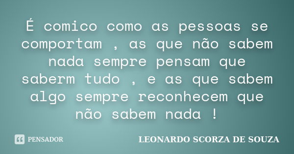 É comico como as pessoas se comportam , as que não sabem nada sempre pensam que saberm tudo , e as que sabem algo sempre reconhecem que não sabem nada !... Frase de LEONARDO SCORZA DE SOUZA.