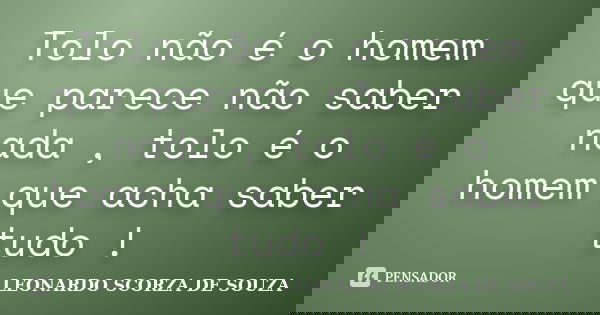 Tolo não é o homem que parece não saber nada , tolo é o homem que acha saber tudo !... Frase de LEONARDO SCORZA DE SOUZA.